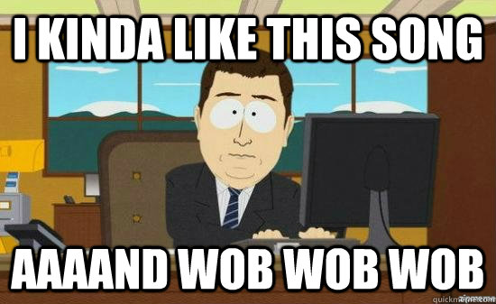 i kinda like this song AAAAND wob wob wob  aaaand its gone