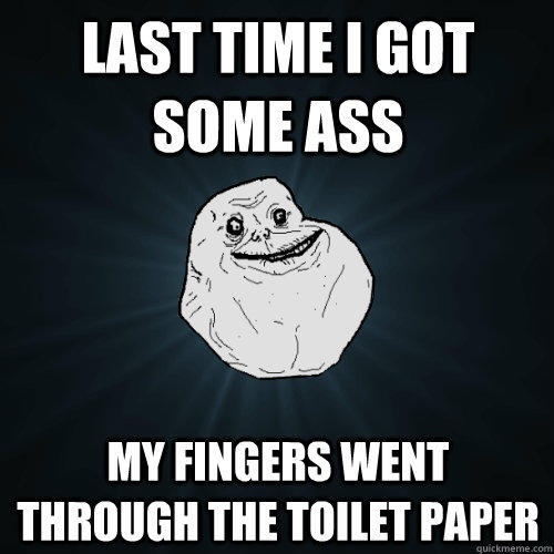 Last time i got some ass my fingers went through the toilet paper  Forever Alone