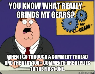 you know what really grinds my gears? When I go through a comment thread and the next 100+ comments are replies to the first one.  Family Guy Grinds My Gears