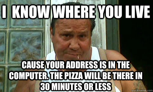 i  know where you live cause your address is in the computer. the pizza will be there in 30 minutes or less  Non Mafia Italian