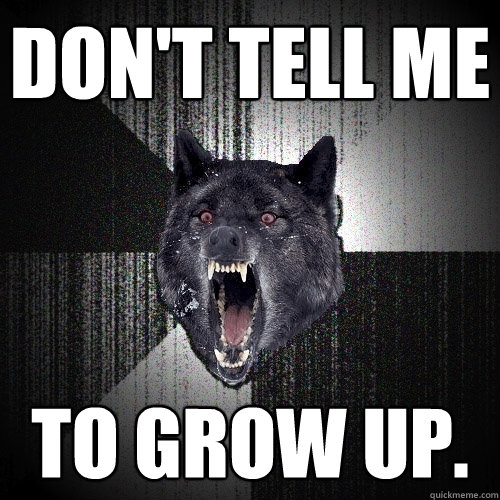 DON'T TELL ME to grow up.  Insanity Wolf