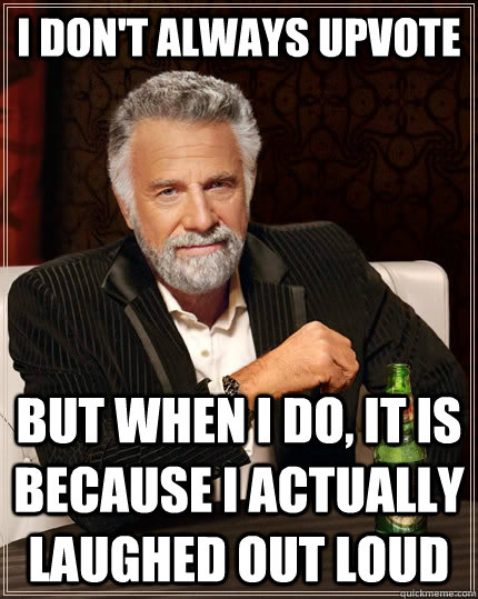 I don't always UpVote but when I do, it is because I actually laughed out loud  The Most Interesting Man In The World
