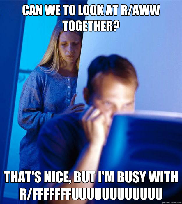 Can we to look at r/aww together? That's nice, but I'm busy with r/fffffffuuuuuuuuuuuu  Redditors Wife