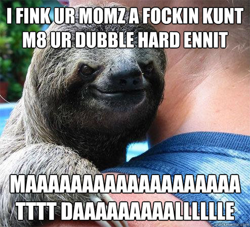 i fink ur momz a fockin kunt m8 ur dubble hard ennit maaaaaaaaaaaaaaaaaaatttt daaaaaaaaalllllle  Suspiciously Evil Sloth