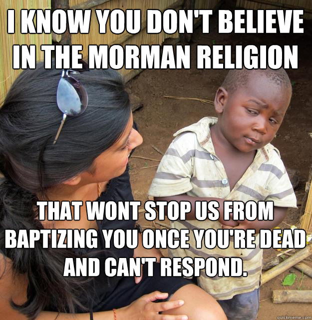 I know you don't believe in the morman religion That wont stop us from baptizing you once you're dead and can't respond.
 - I know you don't believe in the morman religion That wont stop us from baptizing you once you're dead and can't respond.
  Skeptical Black Kid