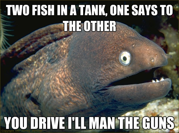two fish in a tank, one says to the other you drive I'll man the guns  Bad Joke Eel