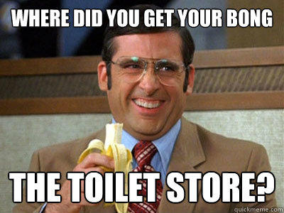 Where did you get your bong the toilet store?  Brick Tamland