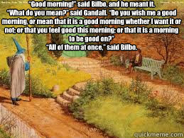 “Good morning!” said Bilbo, and he meant it.
“What do you mean?” said Gandalf. “Do you wish me a good morning, or mean that it is a good morning whether I want it or not; or that you feel good this morning; or that it is a mo - “Good morning!” said Bilbo, and he meant it.
“What do you mean?” said Gandalf. “Do you wish me a good morning, or mean that it is a good morning whether I want it or not; or that you feel good this morning; or that it is a mo  Gandalf and Bilbo