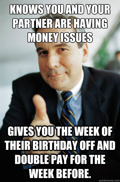 Knows you and your partner are having money issues Gives you the week of their birthday off and double pay for the week before. - Knows you and your partner are having money issues Gives you the week of their birthday off and double pay for the week before.  Good Guy Boss