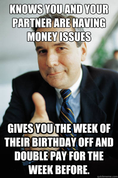 Knows you and your partner are having money issues Gives you the week of their birthday off and double pay for the week before.  Good Guy Boss