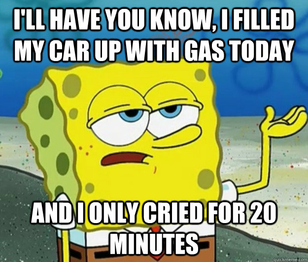 I'll have you know, I filled my car up with gas today  and i only cried for 20 minutes - I'll have you know, I filled my car up with gas today  and i only cried for 20 minutes  Tough Spongebob