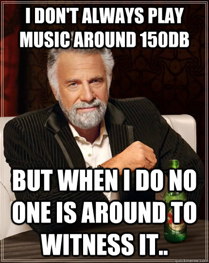 I don't always play music around 150DB  but when I do no one is around to witness it..  The Most Interesting Man In The World