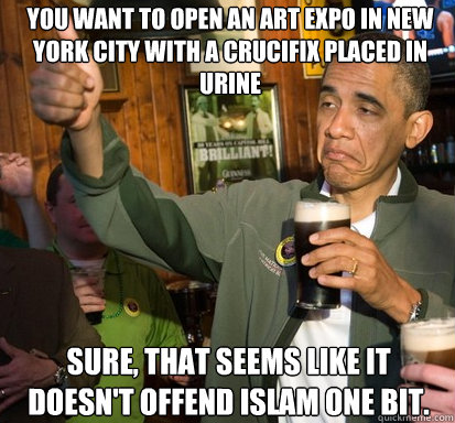 You want to open an art expo in new york city with a crucifix placed in urine Sure, that seems like it doesn't offend Islam one bit.  Upvote Obama