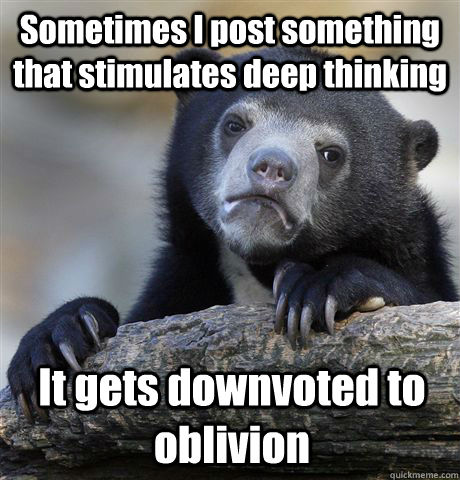 Sometimes I post something that stimulates deep thinking It gets downvoted to oblivion  Confession Bear