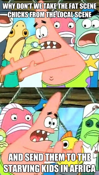 Why don't we take the fat scene chicks from the local scene and send them to the starving kids in africa  Push it somewhere else Patrick