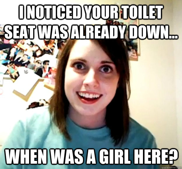 I noticed your toilet seat was already down... When was a girl here?  Overly Attached Girlfriend