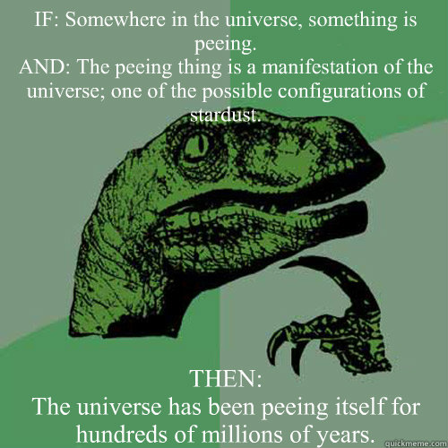 IF: Somewhere in the universe, something is peeing. 
AND: The peeing thing is a manifestation of the universe; one of the possible configurations of stardust. THEN: 
The universe has been peeing itself for hundreds of millions of years. - IF: Somewhere in the universe, something is peeing. 
AND: The peeing thing is a manifestation of the universe; one of the possible configurations of stardust. THEN: 
The universe has been peeing itself for hundreds of millions of years.  Philosoraptor