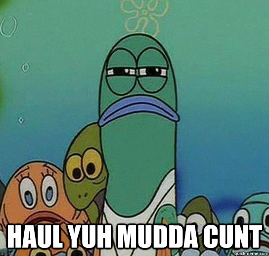  haul yuh mudda cunt -  haul yuh mudda cunt  Serious Fish