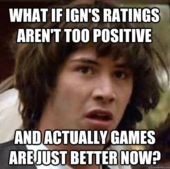 what if IGN's ratings aren't too positive and actually games are just better now?  conspiracy keanu