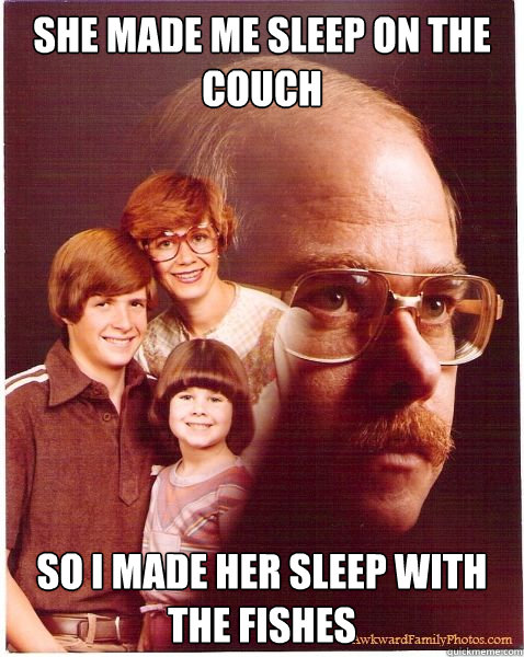 she made me sleep on the couch so i made her sleep with the fishes  Vengeance Dad
