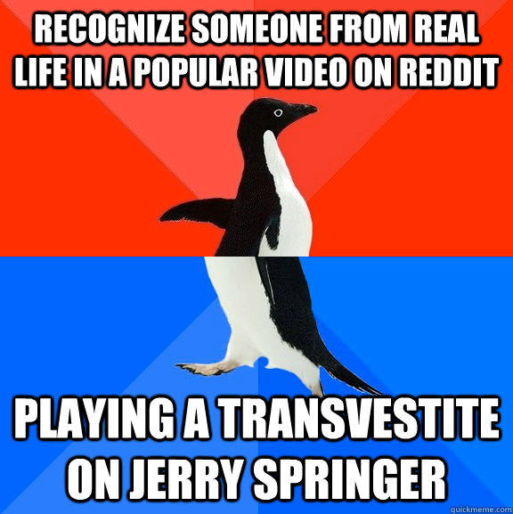 Recognize someone from real life in a popular video on reddit playing a transvestite on Jerry springer  Socially Awesome Awkward Penguin