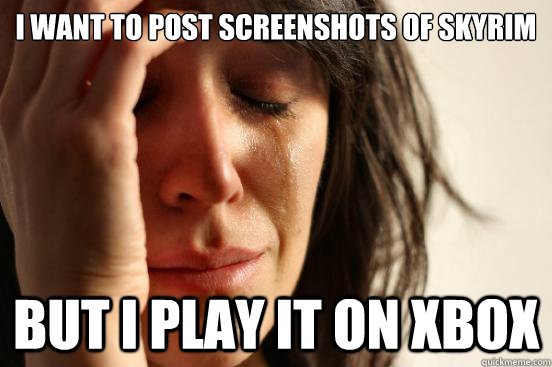 I want to post screenshots of Skyrim but I play it on XBOX  First World Problems