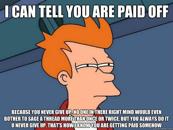 i can tell you are paid off because you NEVER give up. no one in there right mind would even BOTHER to sage a thread more than once or twice. but you always do it u never give up. that's how i know you are getting paid somehow - i can tell you are paid off because you NEVER give up. no one in there right mind would even BOTHER to sage a thread more than once or twice. but you always do it u never give up. that's how i know you are getting paid somehow  Futurama Fry