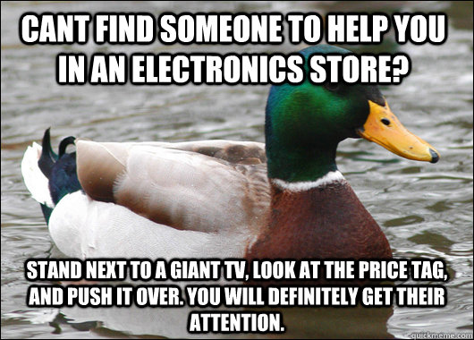 cant find someone to help you in an electronics store? Stand next to a giant tv, look at the price tag, and push it over. you will definitely get their attention.  Actual Advice Mallard
