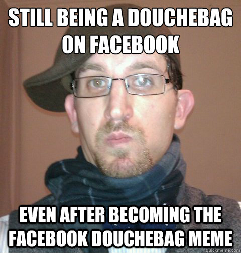 still being a douchebag on facebook even after becoming the facebook douchebag meme  