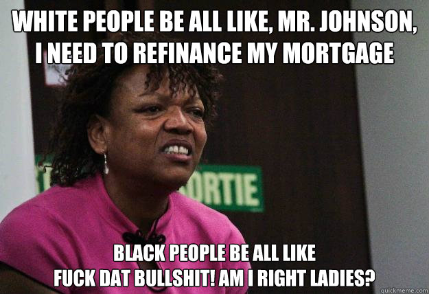 White people be all like, mr. johnson, i need to refinance my mortgage black people be all like 
fuck dat bullshit! am i right ladies?  