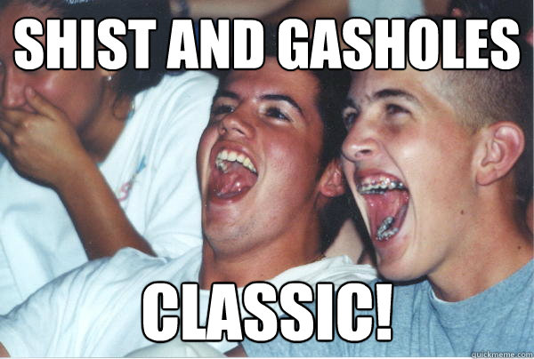shist and gasholes classic!   Immature High Schoolers
