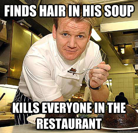 Finds hair in his soup Kills everyone in the restaurant  Psychotic Nutjob Gordon Ramsay
