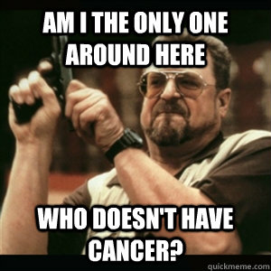 Am i the only one around here who doesn't have cancer?  Am I The Only One Round Here