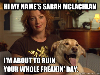 Hi my name's Sarah Mclachlan I'm about to ruin
your whole freakin' day. - Hi my name's Sarah Mclachlan I'm about to ruin
your whole freakin' day.  Sarah Mclachlan