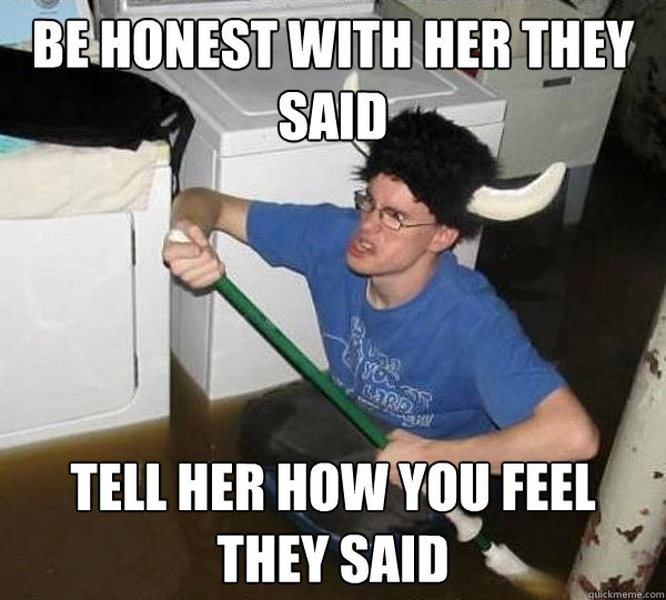 Be honest with her they said Tell her how you feel they said  They said
