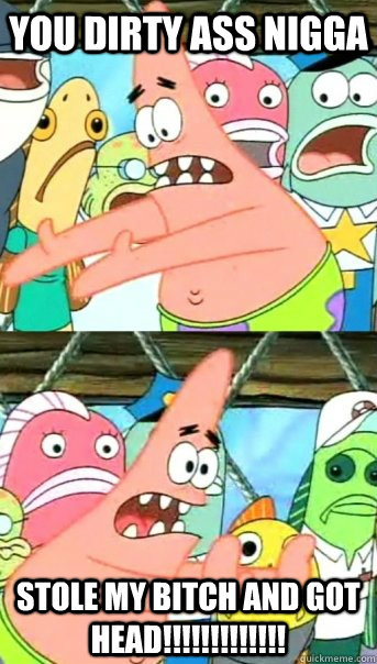 You dirty ass NIgga  stole my bitch and got Head!!!!!!!!!!!!!  Push it somewhere else Patrick