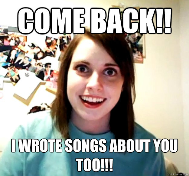 Come back!! I wrote songs about you too!!!  Overly Attached Girlfriend