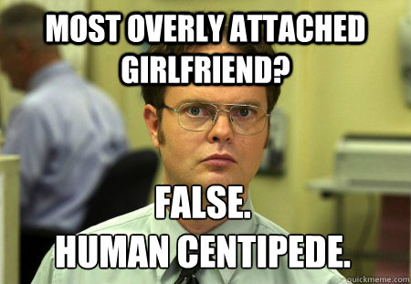 Most overly attached girlfriend? False. 
Human Centipede.   Dwight