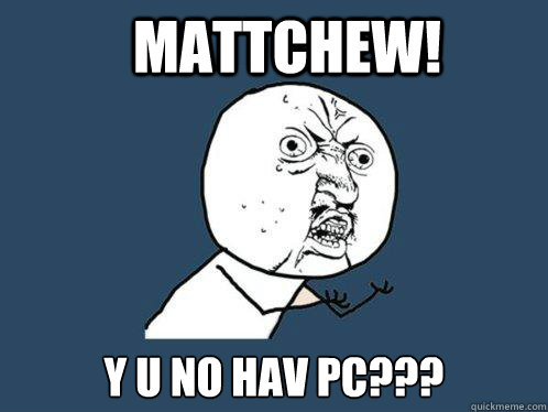 MATTCHEW! Y U NO HAV PC???  Y U No