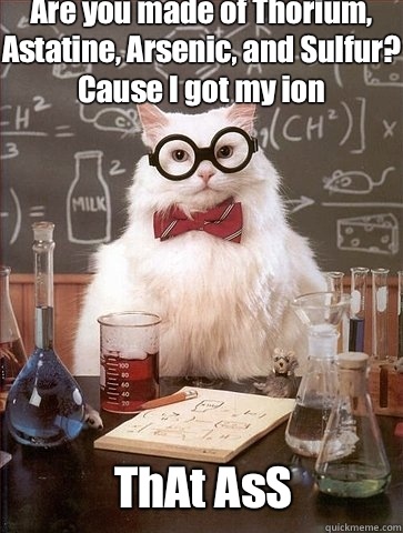 Are you made of Thorium, Astatine, Arsenic, and Sulfur? Cause I got my ion ThAt AsS  Chemistry Cat