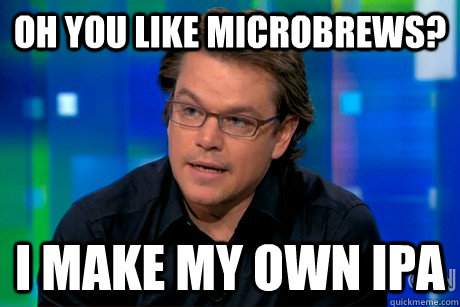 Oh you like microbrews? I make my own ipa  