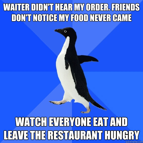 waiter didn't hear my order. friends don't notice my food never came Watch everyone eat and leave the restaurant hungry  Socially Awkward Penguin