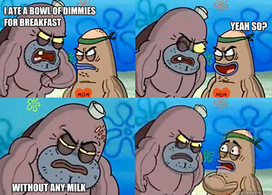 I ate a bowl of dimmies 
for breakfast WITHOUT ANY MILK Yeah so?  