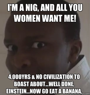 I'm a nig, and all you women want me! 4,000yrs & no civilization to boast about...Well done, einstein...now go eat a banana,    KSIolajidebt