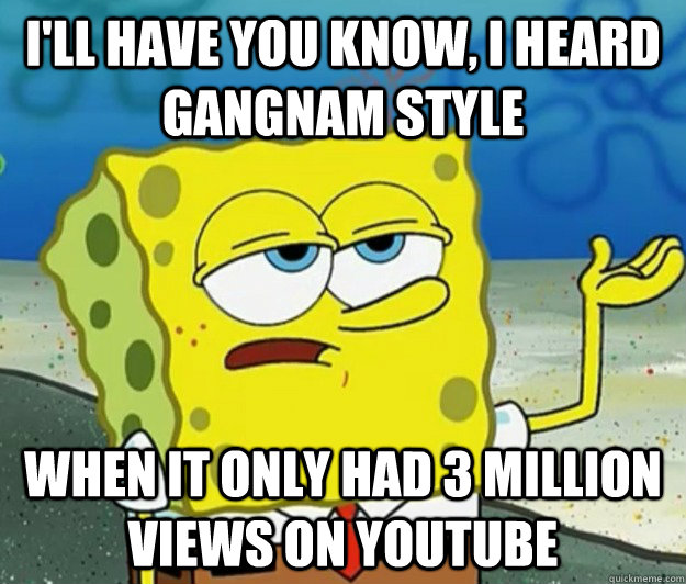 I'll have you know, I heard Gangnam Style when it only had 3 million views on Youtube  Tough Spongebob