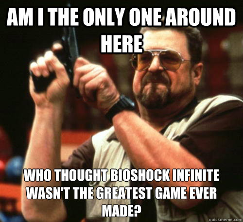 Am i the only one around here who thought bioshock infinite wasn't the greatest game ever made?  Am I The Only One Around Here
