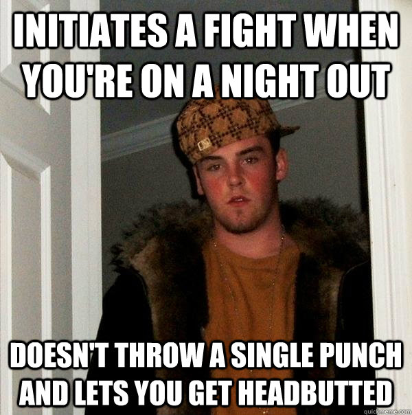 Initiates a fight when you're on a night out Doesn't throw a single punch and lets you get headbutted  Scumbag Steve
