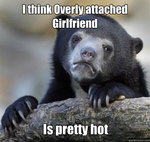 I think Overly attached Girlfriend Is pretty hot  Confession Bear Eating