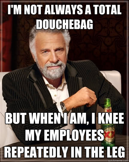 I'm not always a total douchebag But when I am, I knee my employees repeatedly in the leg  The Most Interesting Man In The World