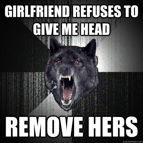 Girlfriend refuses to give me head Remove hers  Insanity Wolf